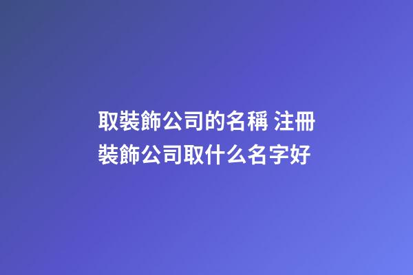 取裝飾公司的名稱 注冊裝飾公司取什么名字好